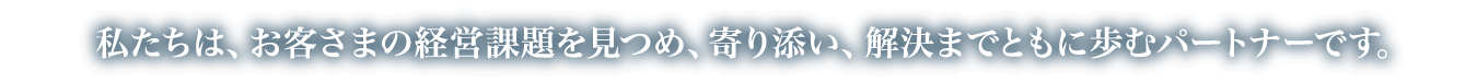 私たちは、お客さまの経営課題を見つめ、寄り添い、解決までともに歩むパートナーです。